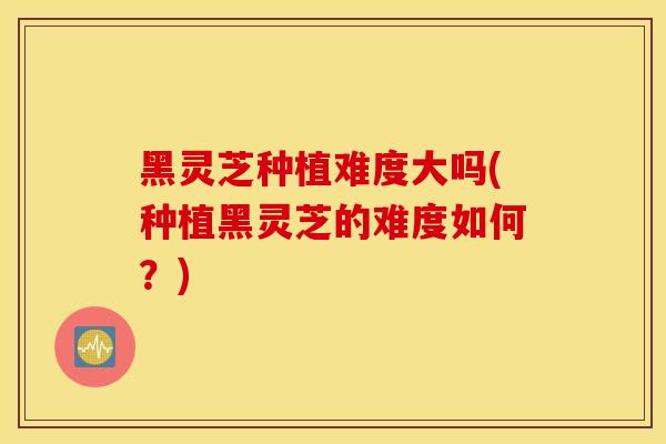 黑灵芝种植难度大吗(种植黑灵芝的难度如何?)-第1张图片-灵芝之家 黑灵芝种植难度大吗(种植黑灵芝的难度如何?)-第1张图片-灵芝之家
