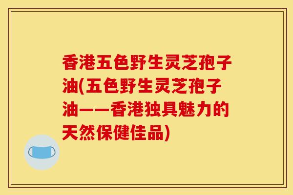 香港五色野生灵芝孢子油(五色野生灵芝孢子油——香港独具魅力的天然保健佳品)-第1张图片-灵芝之家 香港五色野生灵芝孢子油(五色野生灵芝孢子油——香港独具魅力的天然保健佳品)-第1张图片-灵芝之家