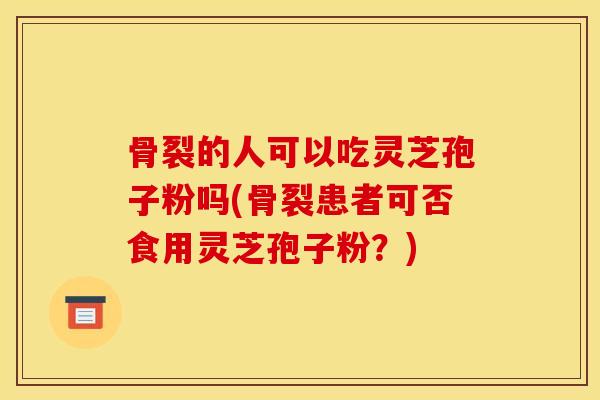 骨裂的人可以吃灵芝孢子粉吗(骨裂患者可否食用灵芝孢子粉?)-第1张图片-灵芝之家 骨裂的人可以吃灵芝孢子粉吗(骨裂患者可否食用灵芝孢子粉?)-第1张图片-灵芝之家