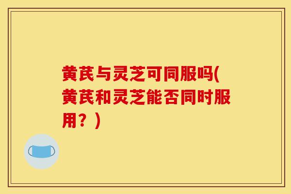 黄芪与灵芝可同服吗(黄芪和灵芝能否同时服用?)-第1张图片-灵芝之家 黄芪与灵芝可同服吗(黄芪和灵芝能否同时服用?)-第1张图片-灵芝之家