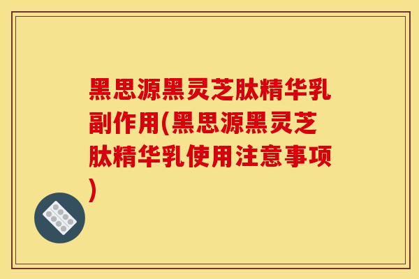 黑思源黑灵芝肽精华乳副作用(黑思源黑灵芝肽精华乳使用注意事项)-第1张图片-灵芝之家