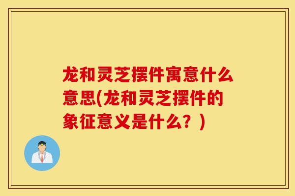 龙和灵芝摆件寓意什么意思(龙和灵芝摆件的象征意义是什么?)-第1张图片-灵芝之家 龙和灵芝摆件寓意什么意思(龙和灵芝摆件的象征意义是什么?)-第1张图片-灵芝之家