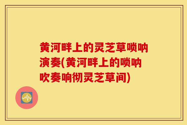 黄河畔上的灵芝草唢呐演奏(黄河畔上的唢呐吹奏响彻灵芝草间)-第1张图片-灵芝之家 黄河畔上的灵芝草唢呐演奏(黄河畔上的唢呐吹奏响彻灵芝草间)-第1张图片-灵芝之家