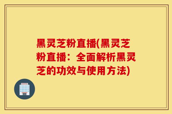 黑灵芝粉直播(黑灵芝粉直播:全面解析黑灵芝的功效与使用方法)-第1张图片-灵芝之家 黑灵芝粉直播(黑灵芝粉直播:全面解析黑灵芝的功效与使用方法)-第1张图片-灵芝之家