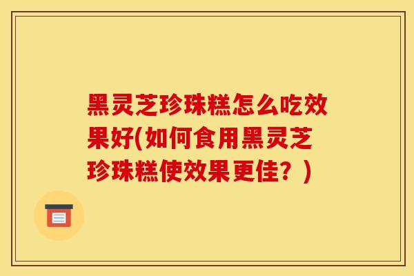 黑灵芝珍珠糕怎么吃效果好(如何食用黑灵芝珍珠糕使效果更佳?)-第1张图片-灵芝之家 黑灵芝珍珠糕怎么吃效果好(如何食用黑灵芝珍珠糕使效果更佳?)-第1张图片-灵芝之家