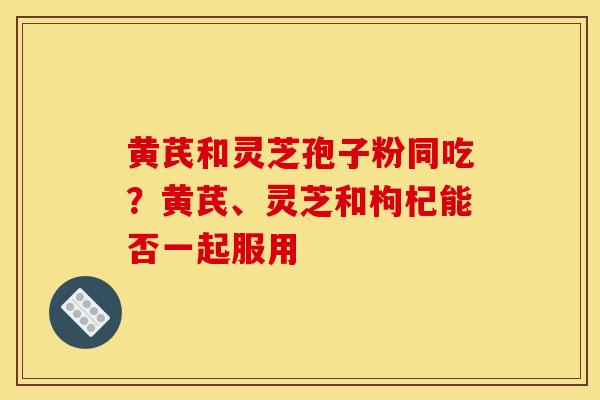 黄芪和灵芝孢子粉同吃?黄芪、灵芝和枸杞能否一起服用-第1张图片-灵芝之家 黄芪和灵芝孢子粉同吃?黄芪、灵芝和枸杞能否一起服用-第1张图片-灵芝之家