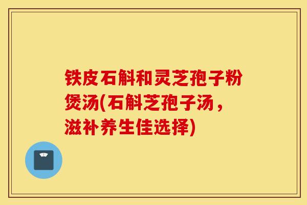 铁皮石斛和灵芝孢子粉煲汤(石斛芝孢子汤，滋补养生佳选择)-第1张图片-灵芝之家