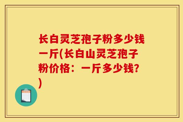 长白灵芝孢子粉多少钱一斤(长白山灵芝孢子粉价格：一斤多少钱？)-第1张图片-灵芝之家