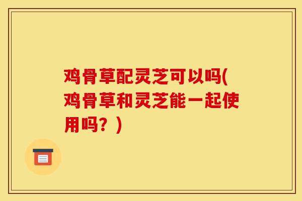 鸡骨草配灵芝可以吗(鸡骨草和灵芝能一起使用吗?)-第1张图片-灵芝之家 鸡骨草配灵芝可以吗(鸡骨草和灵芝能一起使用吗?)-第1张图片-灵芝之家