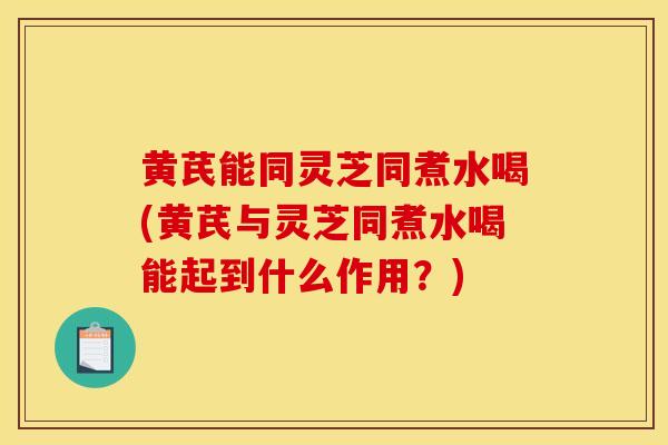 黄芪能同灵芝同煮水喝(黄芪与灵芝同煮水喝能起到什么作用?)-第1张图片-灵芝之家 黄芪能同灵芝同煮水喝(黄芪与灵芝同煮水喝能起到什么作用?)-第1张图片-灵芝之家