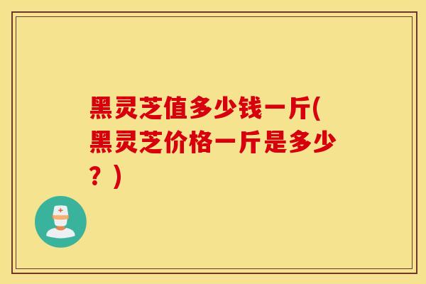 黑灵芝值多少钱一斤(黑灵芝价格一斤是多少?)-第1张图片-灵芝之家 黑灵芝值多少钱一斤(黑灵芝价格一斤是多少?)-第1张图片-灵芝之家