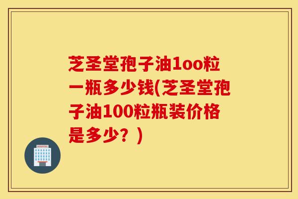 芝圣堂孢子油1oo粒一瓶多少钱(芝圣堂孢子油100粒瓶装价格是多少?)-第1张图片-灵芝之家 芝圣堂孢子油1oo粒一瓶多少钱(芝圣堂孢子油100粒瓶装价格是多少?)-第1张图片-灵芝之家