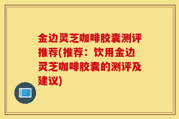 金边灵芝咖啡胶囊测评推荐(推荐:饮用金边灵芝咖啡胶囊的测评及建议)-第1张图片-灵芝之家 金边灵芝咖啡胶囊测评推荐(推荐:饮用金边灵芝咖啡胶囊的测评及建议)-第1张图片-灵芝之家