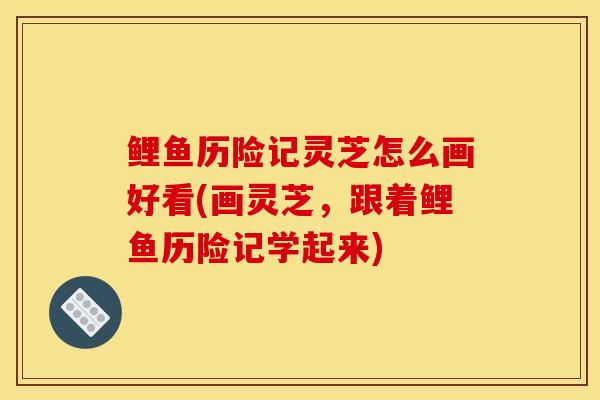 鲤鱼历险记灵芝怎么画好看(画灵芝,跟着鲤鱼历险记学起来)-第1张图片-灵芝之家 鲤鱼历险记灵芝怎么画好看(画灵芝,跟着鲤鱼历险记学起来)-第1张图片-灵芝之家