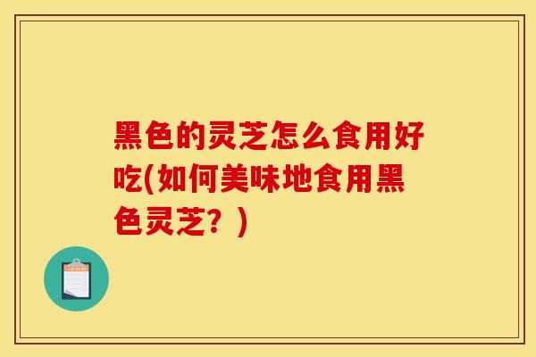 黑色的灵芝怎么食用好吃(如何美味地食用黑色灵芝?)-第1张图片-灵芝之家 黑色的灵芝怎么食用好吃(如何美味地食用黑色灵芝?)-第1张图片-灵芝之家