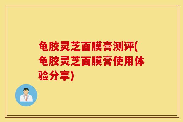 龟胶灵芝面膜膏测评(龟胶灵芝面膜膏使用体验分享)-第1张图片-灵芝之家 龟胶灵芝面膜膏测评(龟胶灵芝面膜膏使用体验分享)-第1张图片-灵芝之家