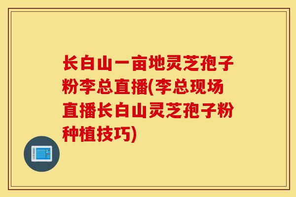 长白山一亩地灵芝孢子粉李总直播(李总现场直播长白山灵芝孢子粉种植技巧)-第1张图片-灵芝之家 长白山一亩地灵芝孢子粉李总直播(李总现场直播长白山灵芝孢子粉种植技巧)-第1张图片-灵芝之家