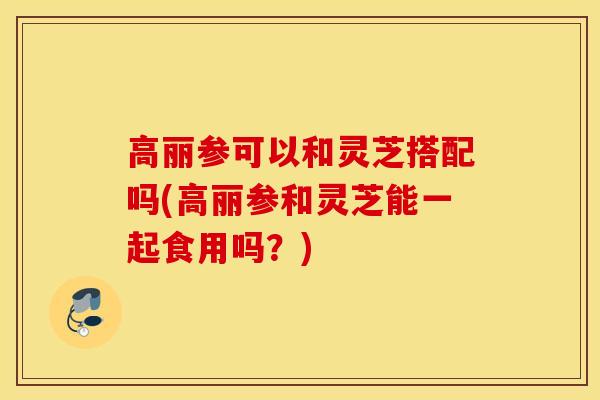 高丽参可以和灵芝搭配吗(高丽参和灵芝能一起食用吗?)-第1张图片-灵芝之家 高丽参可以和灵芝搭配吗(高丽参和灵芝能一起食用吗?)-第1张图片-灵芝之家