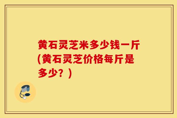 黄石灵芝米多少钱一斤(黄石灵芝价格每斤是多少?)-第1张图片-灵芝之家 黄石灵芝米多少钱一斤(黄石灵芝价格每斤是多少?)-第1张图片-灵芝之家