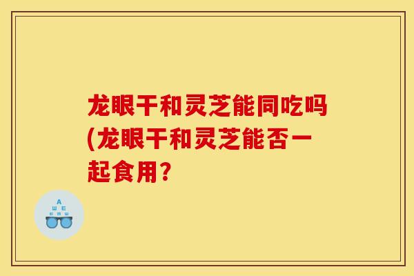 龙眼干和灵芝能同吃吗(龙眼干和灵芝能否一起食用?-第1张图片-灵芝之家 龙眼干和灵芝能同吃吗(龙眼干和灵芝能否一起食用?-第1张图片-灵芝之家