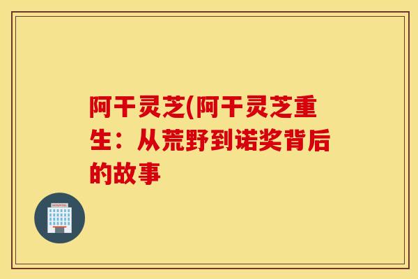阿干灵芝(阿干灵芝重生:从荒野到诺奖背后的故事-第1张图片-灵芝之家 阿干灵芝(阿干灵芝重生:从荒野到诺奖背后的故事-第1张图片-灵芝之家
