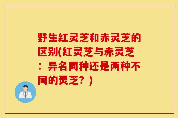 野生红灵芝和赤灵芝的区别(红灵芝与赤灵芝:异名同种还是两种不同的灵芝?)-第1张图片-灵芝之家 野生红灵芝和赤灵芝的区别(红灵芝与赤灵芝:异名同种还是两种不同的灵芝?)-第1张图片-灵芝之家