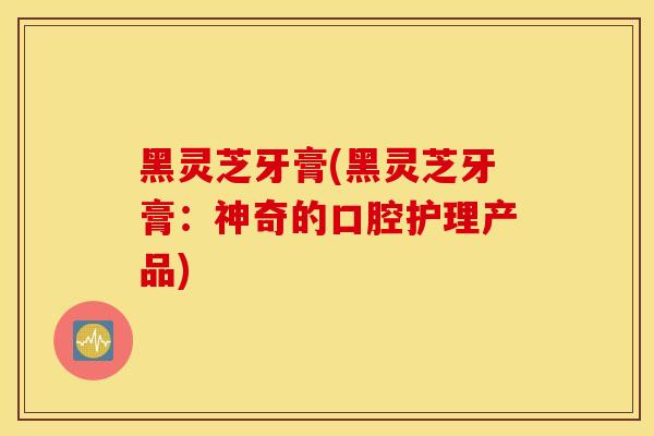 黑灵芝牙膏(黑灵芝牙膏:神奇的口腔护理产品)-第1张图片-灵芝之家 黑灵芝牙膏(黑灵芝牙膏:神奇的口腔护理产品)-第1张图片-灵芝之家