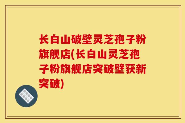 长白山破壁灵芝孢子粉旗舰店(长白山灵芝孢子粉旗舰店突破壁获新突破)-第1张图片-灵芝之家 长白山破壁灵芝孢子粉旗舰店(长白山灵芝孢子粉旗舰店突破壁获新突破)-第1张图片-灵芝之家