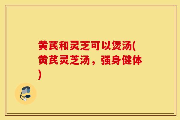 黄芪和灵芝可以煲汤(黄芪灵芝汤,强身健体)-第1张图片-灵芝之家 黄芪和灵芝可以煲汤(黄芪灵芝汤,强身健体)-第1张图片-灵芝之家