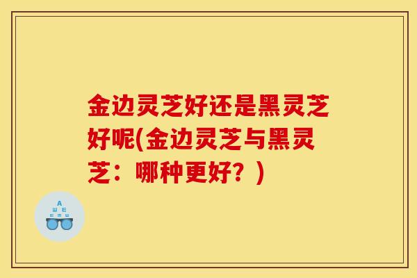 金边灵芝好还是黑灵芝好呢(金边灵芝与黑灵芝：哪种更好？)-第1张图片-灵芝之家