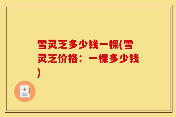 雪灵芝多少钱一棵(雪灵芝价格:一棵多少钱)-第1张图片-灵芝之家 雪灵芝多少钱一棵(雪灵芝价格:一棵多少钱)-第1张图片-灵芝之家