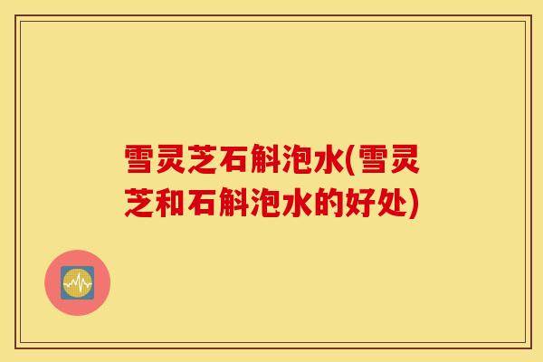 雪灵芝石斛泡水(雪灵芝和石斛泡水的好处)-第1张图片-灵芝之家 雪灵芝石斛泡水(雪灵芝和石斛泡水的好处)-第1张图片-灵芝之家