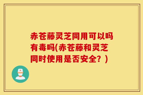 赤苍藤灵芝同用可以吗有毒吗(赤苍藤和灵芝同时使用是否安全?)-第1张图片-灵芝之家 赤苍藤灵芝同用可以吗有毒吗(赤苍藤和灵芝同时使用是否安全?)-第1张图片-灵芝之家
