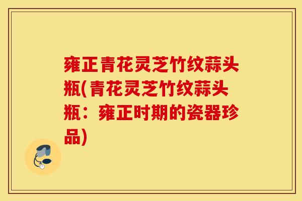 雍正青花灵芝竹纹蒜头瓶(青花灵芝竹纹蒜头瓶:雍正时期的瓷器珍品)-第1张图片-灵芝之家 雍正青花灵芝竹纹蒜头瓶(青花灵芝竹纹蒜头瓶:雍正时期的瓷器珍品)-第1张图片-灵芝之家