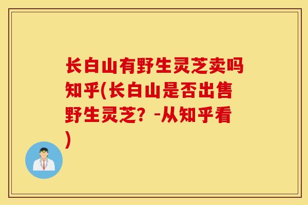 长白山有野生灵芝卖吗知乎(长白山是否出售野生灵芝?-从知乎看)-第1张图片-灵芝之家 长白山有野生灵芝卖吗知乎(长白山是否出售野生灵芝?-从知乎看)-第1张图片-灵芝之家