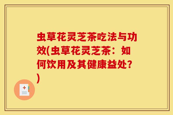 虫草花灵芝茶吃法与功效(虫草花灵芝茶:如何饮用及其健康益处?)-第1张图片-灵芝之家 虫草花灵芝茶吃法与功效(虫草花灵芝茶:如何饮用及其健康益处?)-第1张图片-灵芝之家