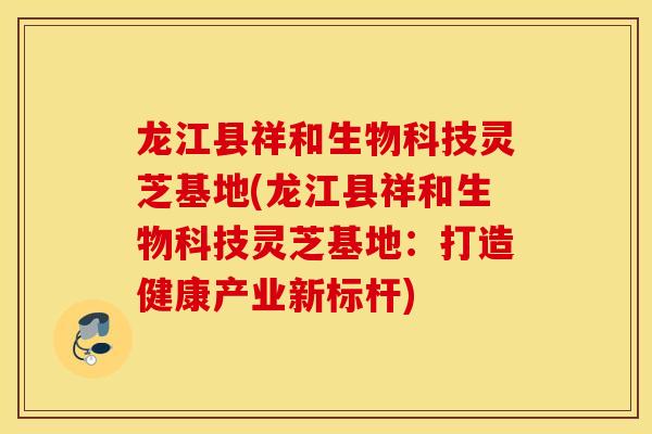 龙江县祥和生物科技灵芝基地(龙江县祥和生物科技灵芝基地：打造健康产业新标杆)-第1张图片-灵芝之家