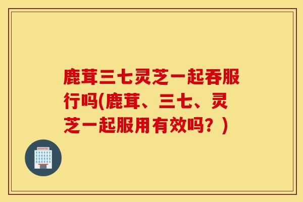 鹿茸三七灵芝一起吞服行吗(鹿茸、三七、灵芝一起服用有效吗？)-第1张图片-灵芝之家