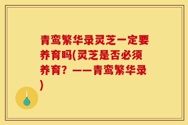 青鸾繁华录灵芝一定要养育吗(灵芝是否必须养育?——青鸾繁华录)-第1张图片-灵芝之家 青鸾繁华录灵芝一定要养育吗(灵芝是否必须养育?——青鸾繁华录)-第1张图片-灵芝之家