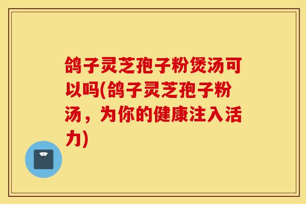 鸽子灵芝孢子粉煲汤可以吗(鸽子灵芝孢子粉汤，为你的健康注入活力)-第1张图片-灵芝之家