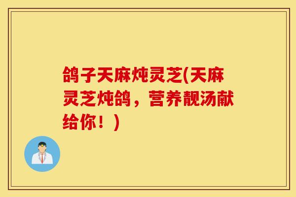 鸽子天麻炖灵芝(天麻灵芝炖鸽，营养靓汤献给你！)-第1张图片-灵芝之家