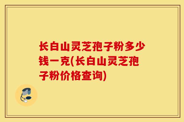长白山灵芝孢子粉多少钱一克(长白山灵芝孢子粉价格查询)-第1张图片-灵芝之家 长白山灵芝孢子粉多少钱一克(长白山灵芝孢子粉价格查询)-第1张图片-灵芝之家