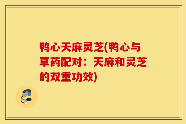 鸭心天麻灵芝(鸭心与草药配对：天麻和灵芝的双重功效)-第1张图片-灵芝之家