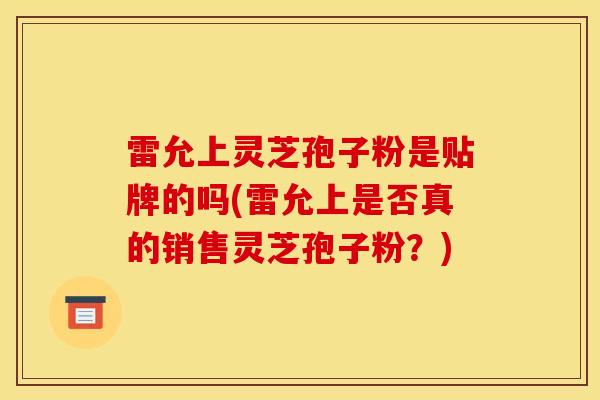雷允上灵芝孢子粉是贴牌的吗(雷允上是否真的销售灵芝孢子粉?)-第1张图片-灵芝之家 雷允上灵芝孢子粉是贴牌的吗(雷允上是否真的销售灵芝孢子粉?)-第1张图片-灵芝之家