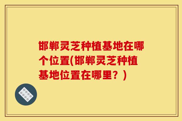 邯郸灵芝种植基地在哪个位置(邯郸灵芝种植基地位置在哪里？)-第1张图片-灵芝之家