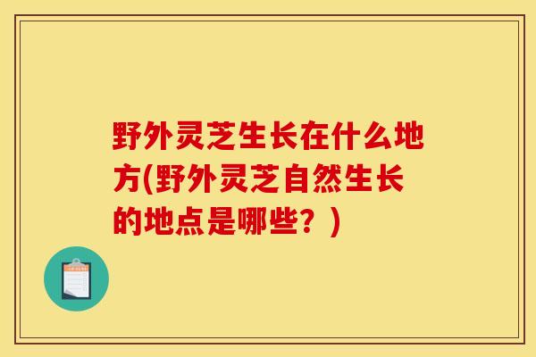 野外灵芝生长在什么地方(野外灵芝自然生长的地点是哪些？)-第1张图片-灵芝之家