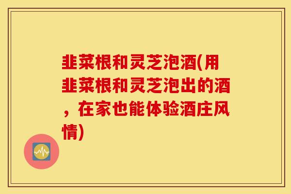 韭菜根和灵芝泡酒(用韭菜根和灵芝泡出的酒,在家也能体验酒庄风情)-第1张图片-灵芝之家 韭菜根和灵芝泡酒(用韭菜根和灵芝泡出的酒,在家也能体验酒庄风情)-第1张图片-灵芝之家