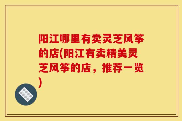 阳江哪里有卖灵芝风筝的店(阳江有卖精美灵芝风筝的店,推荐一览)-第1张图片-灵芝之家 阳江哪里有卖灵芝风筝的店(阳江有卖精美灵芝风筝的店,推荐一览)-第1张图片-灵芝之家