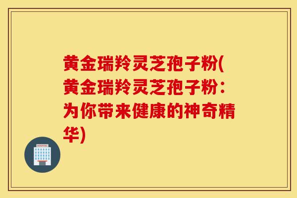 黄金瑞羚灵芝孢子粉(黄金瑞羚灵芝孢子粉：为你带来健康的神奇精华)-第1张图片-灵芝之家