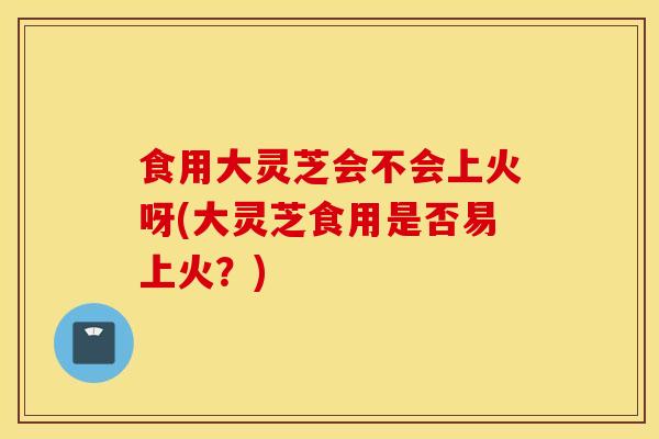 食用大灵芝会不会上火呀(大灵芝食用是否易上火?)-第1张图片-灵芝之家 食用大灵芝会不会上火呀(大灵芝食用是否易上火?)-第1张图片-灵芝之家